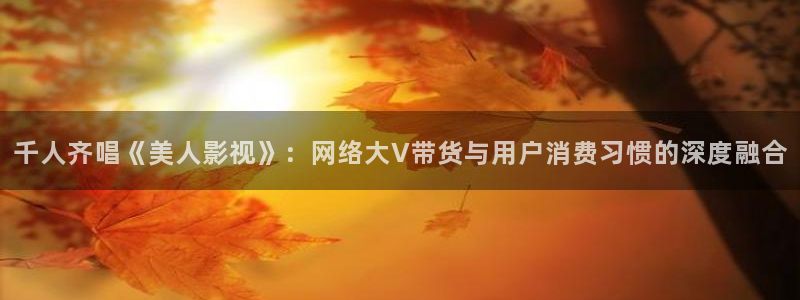 宅男视频视频：千人齐唱《美人影视》：网络大V带货与用户消费习惯的深度融合